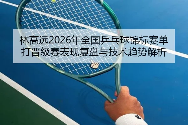 林高远2026年全国乒乓球锦标赛单打晋级赛表现复盘与技术趋势解析